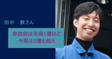 参加前は年商1億ほどでしたが、今期は2億を超えてきました。田中敦様